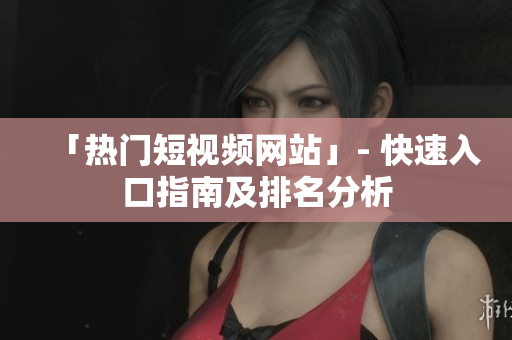 「热门短视频网站」- 快速入口指南及排名分析