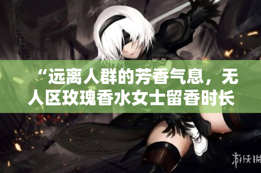 “远离人群的芳香气息，无人区玫瑰香水女士留香时长惊人！”