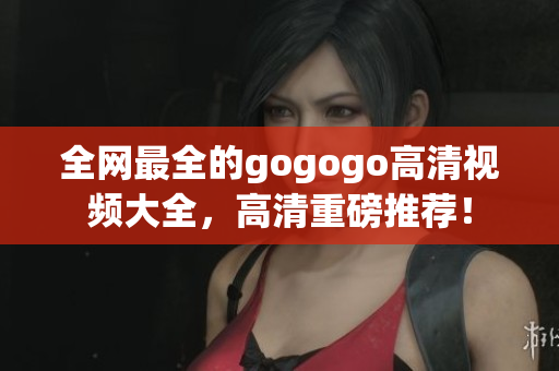 全网最全的gogogo高清视频大全，高清重磅推荐！