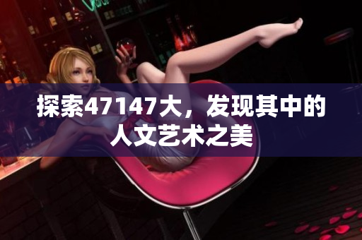 探索47147大，发现其中的人文艺术之美