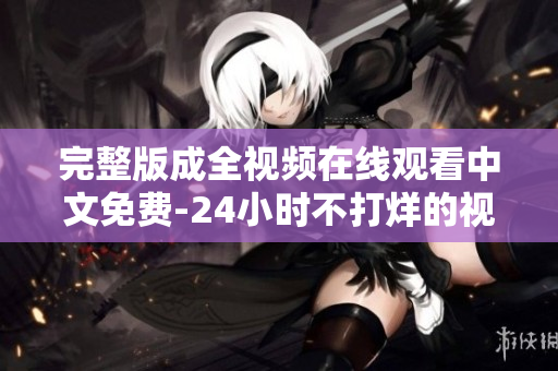 完整版成全视频在线观看中文免费-24小时不打烊的视频狂欢