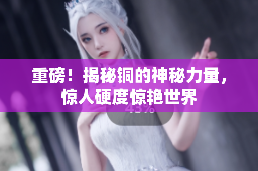 重磅！揭秘铜的神秘力量，惊人硬度惊艳世界