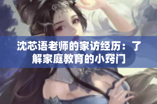 沈芯语老师的家访经历：了解家庭教育的小窍门