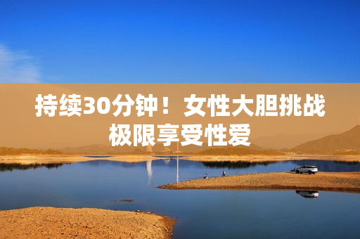 持续30分钟！女性大胆挑战极限享受性爱