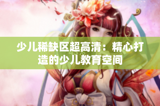 少儿稀缺区超高清：精心打造的少儿教育空间