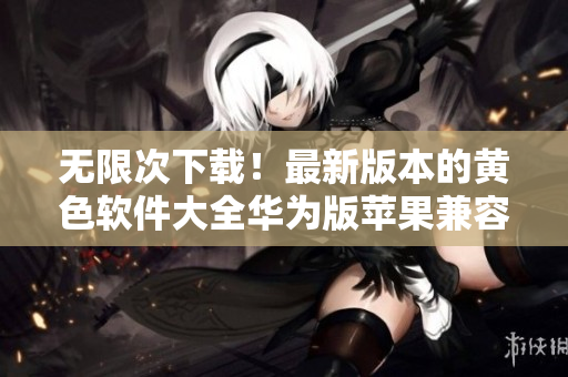 无限次下载！最新版本的黄色软件大全华为版苹果兼容