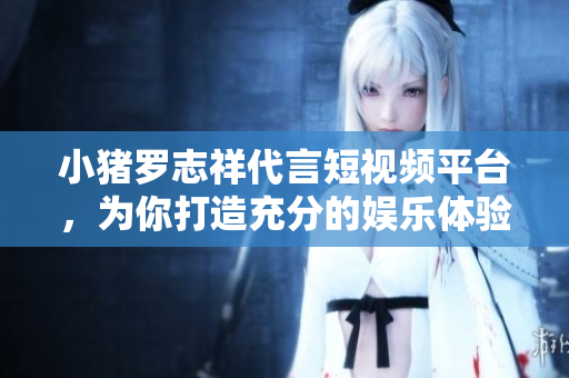 小猪罗志祥代言短视频平台，为你打造充分的娱乐体验！