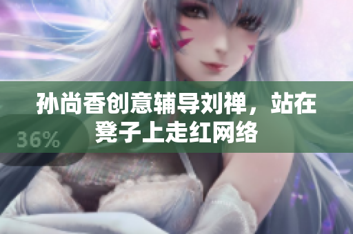 孙尚香创意辅导刘禅，站在凳子上走红网络