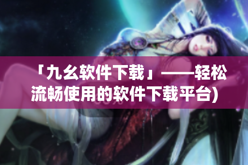 「九幺软件下载」——轻松流畅使用的软件下载平台)