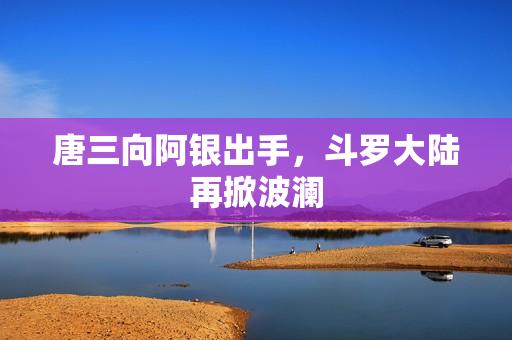 唐三向阿银出手，斗罗大陆再掀波澜