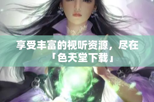 享受丰富的视听资源，尽在「色天堂下载」