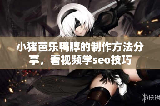 小猪芭乐鸭脖的制作方法分享，看视频学seo技巧