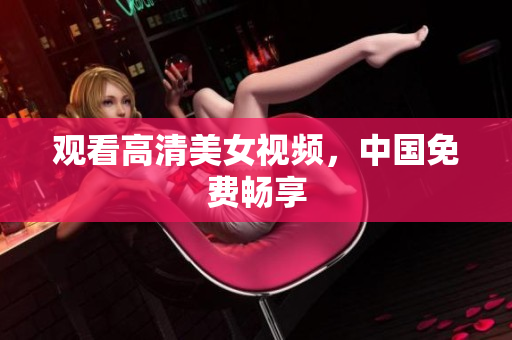 观看高清美女视频，中国免费畅享