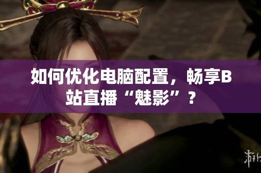 如何优化电脑配置，畅享B站直播“魅影”？