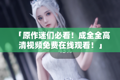「原作迷们必看！成全全高清视频免费在线观看！」