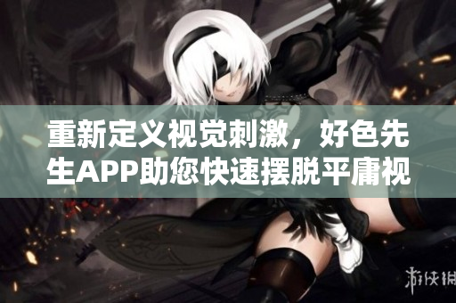 重新定义视觉刺激，好色先生APP助您快速摆脱平庸视觉！