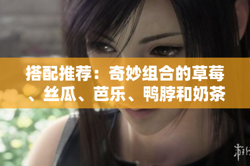 搭配推荐：奇妙组合的草莓、丝瓜、芭乐、鸭脖和奶茶