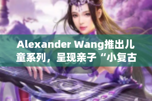 Alexander Wang推出儿童系列，呈现亲子“小复古”时尚