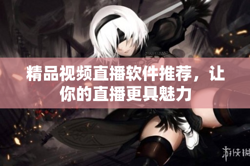 精品视频直播软件推荐，让你的直播更具魅力