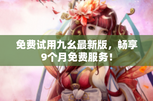 免费试用九幺最新版，畅享9个月免费服务！