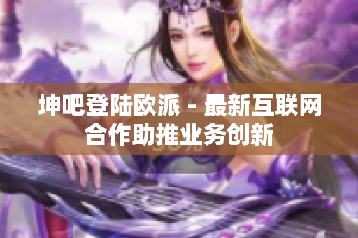 坤吧登陆欧派 - 最新互联网合作助推业务创新
