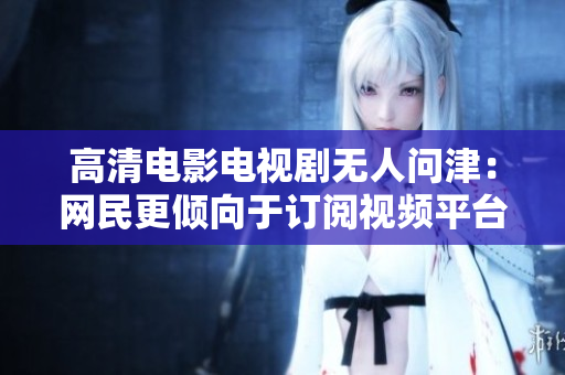 高清电影电视剧无人问津：网民更倾向于订阅视频平台？