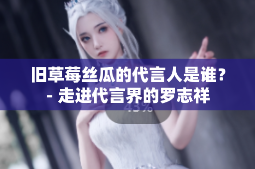 旧草莓丝瓜的代言人是谁？- 走进代言界的罗志祥
