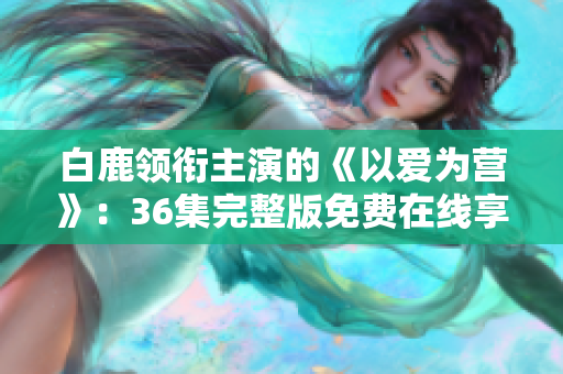 白鹿领衔主演的《以爱为营》：36集完整版免费在线享看！