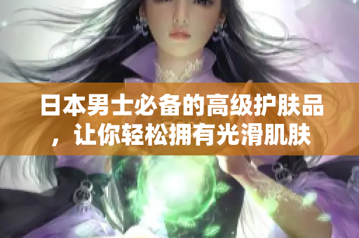 日本男士必备的高级护肤品，让你轻松拥有光滑肌肤