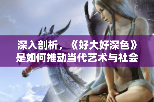深入剖析，《好大好深色》是如何推动当代艺术与社会议题融合的