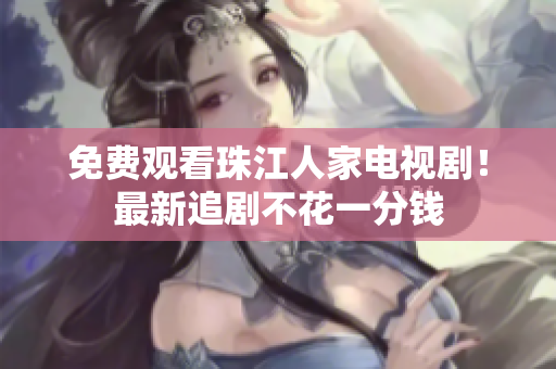 免费观看珠江人家电视剧！最新追剧不花一分钱