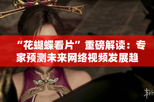 “花蝴蝶看片”重磅解读：专家预测未来网络视频发展趋势
