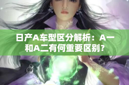 日产A车型区分解析：A一和A二有何重要区别？