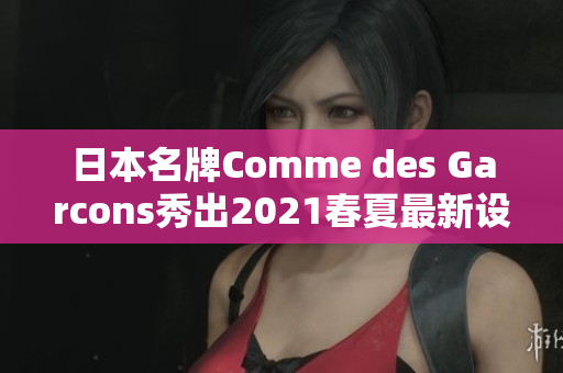日本名牌Comme des Garcons秀出2021春夏最新设计