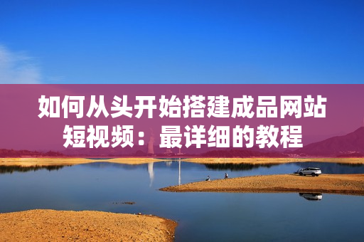 如何从头开始搭建成品网站短视频：最详细的教程