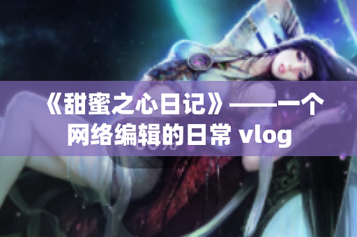 《甜蜜之心日记》——一个网络编辑的日常 vlog