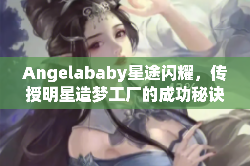 Angelababy星途闪耀，传授明星造梦工厂的成功秘诀！