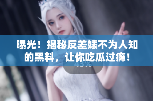 曝光！揭秘反差婊不为人知的黑料，让你吃瓜过瘾！