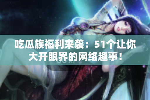 吃瓜族福利来袭：51个让你大开眼界的网络趣事！