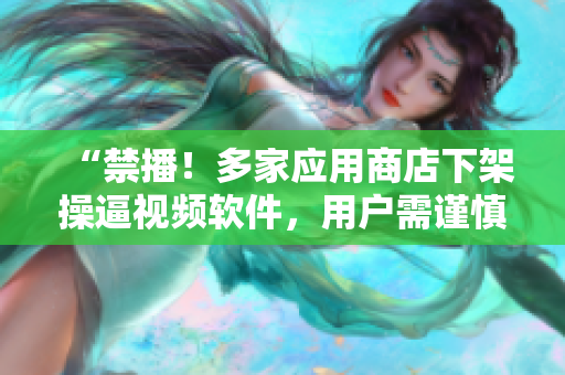 “禁播！多家应用商店下架操逼视频软件，用户需谨慎”