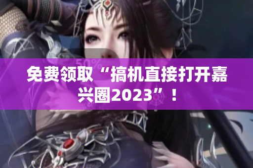 免费领取“搞机直接打开嘉兴圈2023”！