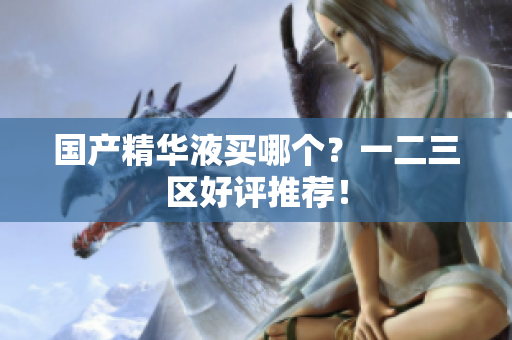 国产精华液买哪个？一二三区好评推荐！