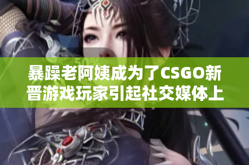 暴躁老阿姨成为了CSGO新晋游戏玩家引起社交媒体上的热议