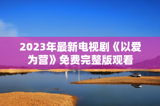2023年最新电视剧《以爱为营》免费完整版观看