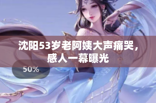 沈阳53岁老阿姨大声痛哭，感人一幕曝光