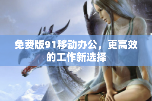 免费版91移动办公，更高效的工作新选择