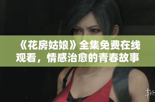 《花房姑娘》全集免费在线观看，情感治愈的青春故事