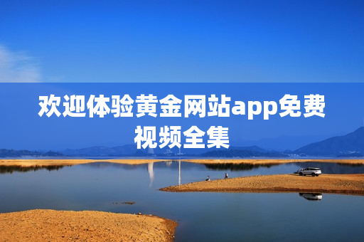 欢迎体验黄金网站app免费视频全集