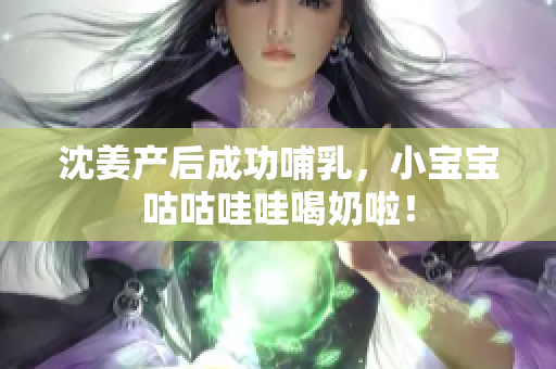 沈姜产后成功哺乳，小宝宝咕咕哇哇喝奶啦！