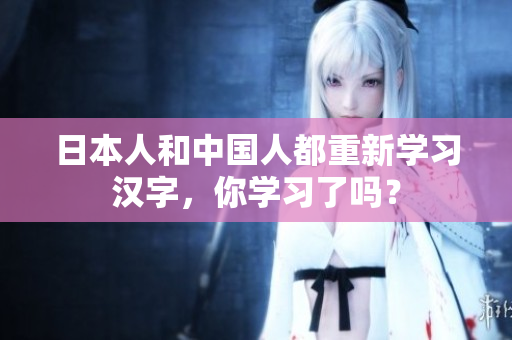 日本人和中国人都重新学习汉字，你学习了吗？